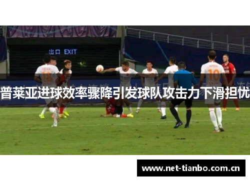普莱亚进球效率骤降引发球队攻击力下滑担忧